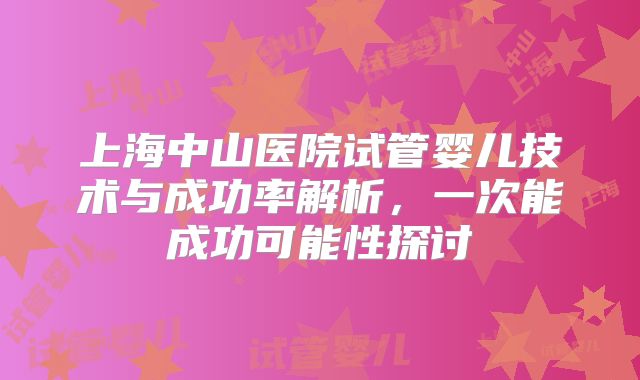 上海中山医院试管婴儿技术与成功率解析，一次能成功可能性探讨