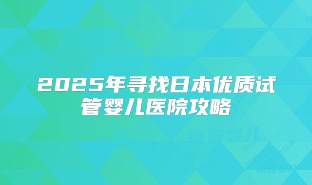 2025年寻找日本优质试管婴儿医院攻略