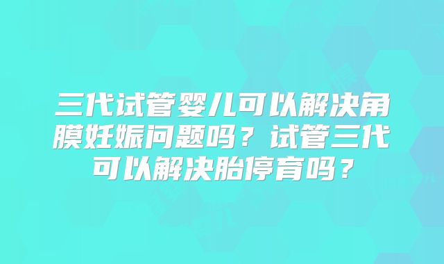 三代试管婴儿可以解决角膜妊娠问题吗?试管三代可以解决胎停育吗?