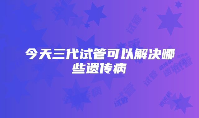 今天三代试管可以解决哪些遗传病