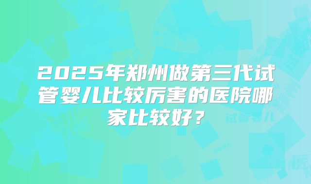 2025年郑州做第三代试管婴儿比较厉害的医院哪家比较好?