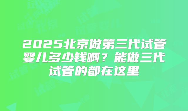 2025北京做第三代试管婴儿多少钱啊？能做三代试管的都在这里