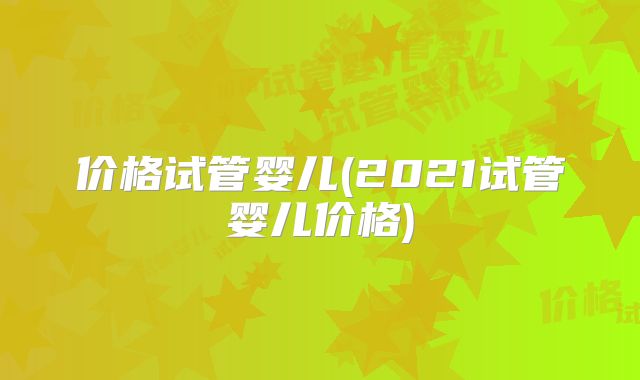 价格试管婴儿(2021试管婴儿价格)