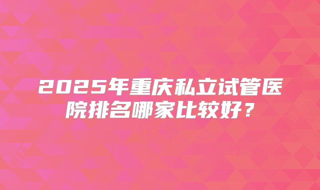 2025年重庆私立试管医院排名哪家比较好?