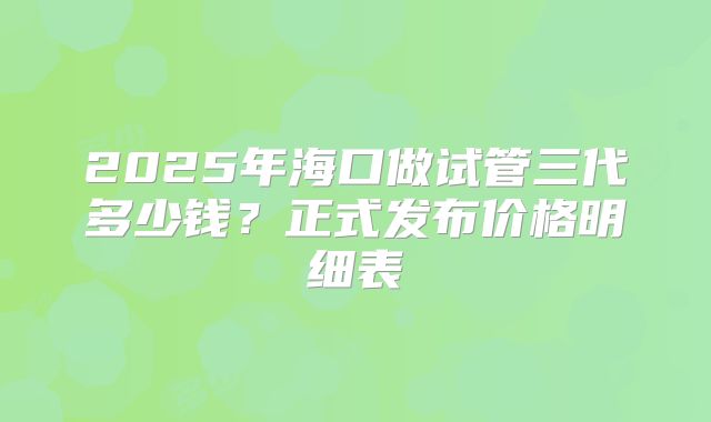 2025年海口做试管三代多少钱?正式发布价格明细表