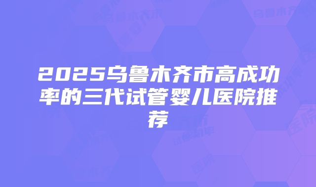 2025乌鲁木齐市高成功率的三代试管婴儿医院推荐
