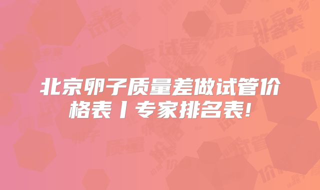 北京卵子质量差做试管价格表丨专家排名表!