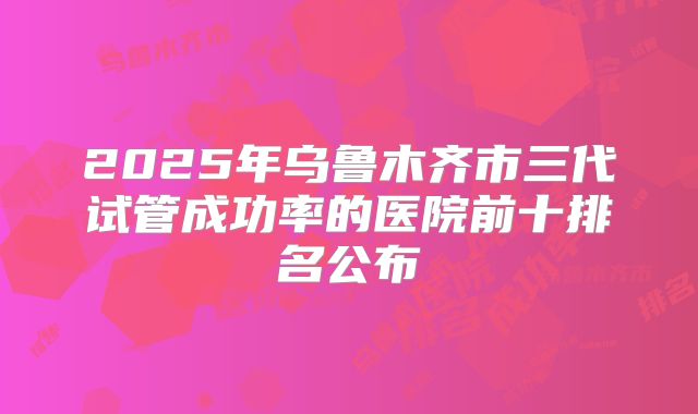 2025年乌鲁木齐市三代试管成功率的医院前十排名公布