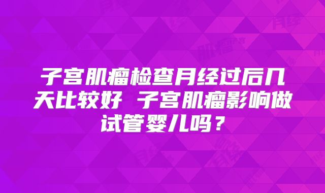 子宫肌瘤检查月经过后几天比较好 子宫肌瘤影响做试管婴儿吗？
