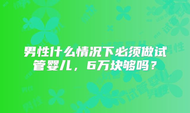 男性什么情况下必须做试管婴儿,6万块够吗?