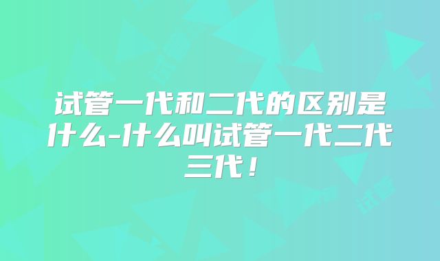 试管一代和二代的区别是什么-什么叫试管一代二代三代!