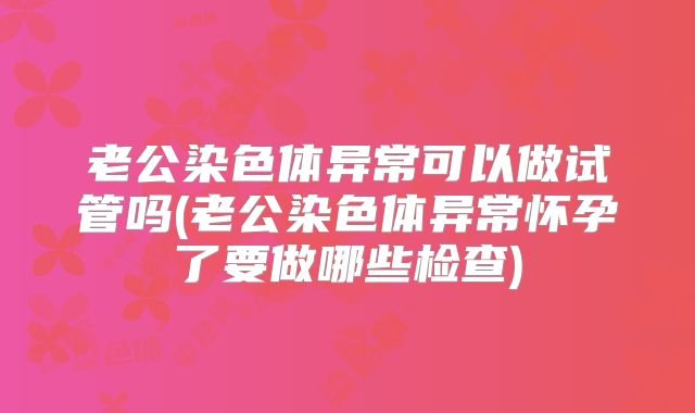 老公染色体异常可以做试管吗(老公染色体异常怀孕了要做哪些检查)