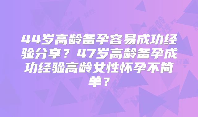 44岁高龄备孕容易成功经验分享?47岁高龄备孕成功经验高龄女性怀孕不简单?
