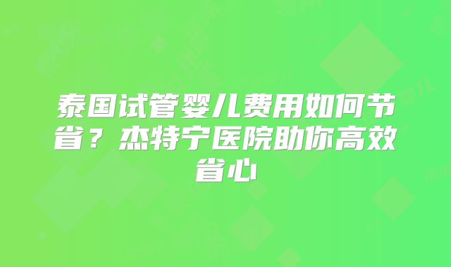 泰国试管婴儿费用如何节省？杰特宁医院助你高效省心