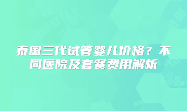 泰国三代试管婴儿价格？不同医院及套餐费用解析
