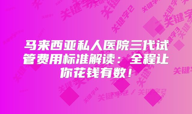 马来西亚私人医院三代试管费用标准解读：全程让你花钱有数！