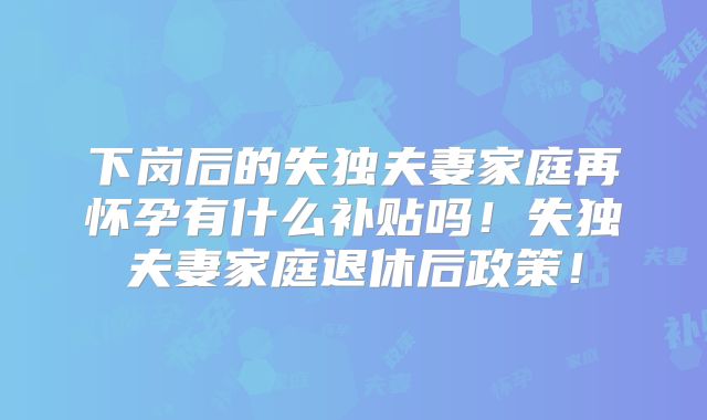 下岗后的失独夫妻家庭再怀孕有什么补贴吗！失独夫妻家庭退休后政策！