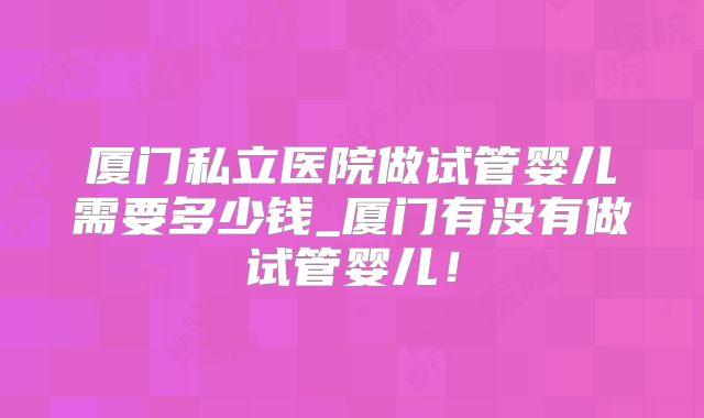 厦门私立医院做试管婴儿需要多少钱_厦门有没有做试管婴儿！
