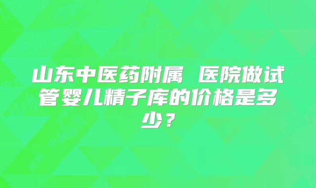 山东中医药附属 医院做试管婴儿精子库的价格是多少？