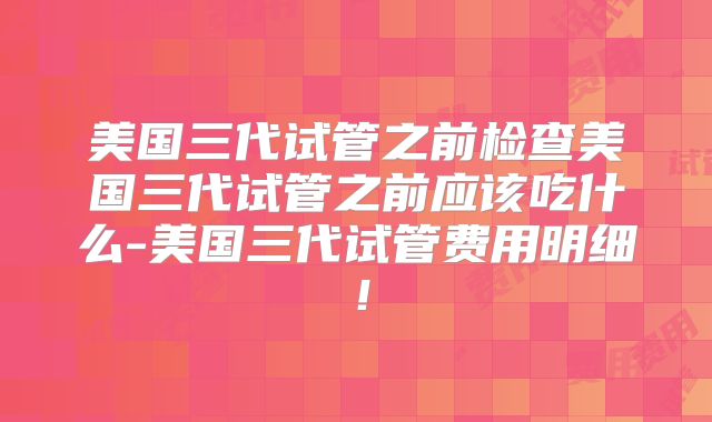 美国三代试管之前检查美国三代试管之前应该吃什么-美国三代试管费用明细！
