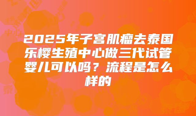 2025年子宫肌瘤去泰国乐樱生殖中心做三代试管婴儿可以吗？流程是怎么样的