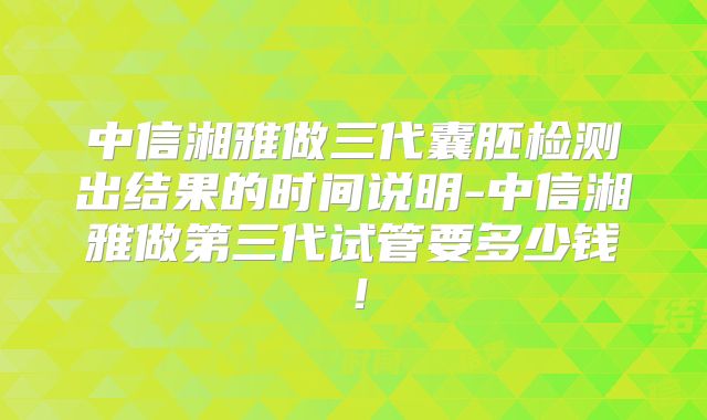 中信湘雅做三代囊胚检测出结果的时间说明-中信湘雅做第三代试管要多少钱！