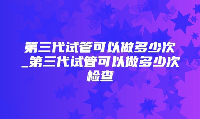 第三代试管可以做多少次_第三代试管可以做多少次检查