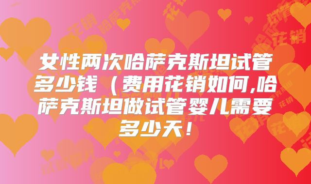 女性两次哈萨克斯坦试管多少钱（费用花销如何,哈萨克斯坦做试管婴儿需要多少天！