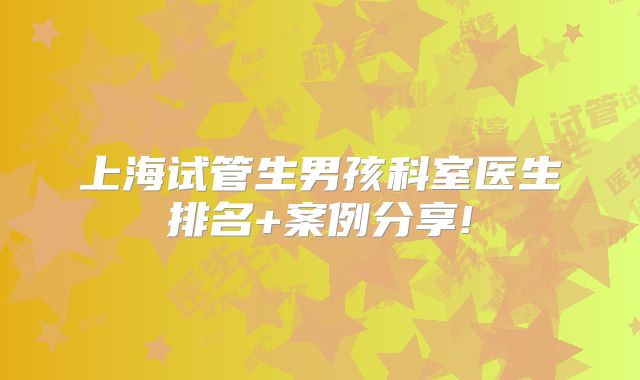 上海试管生男孩科室医生排名+案例分享!