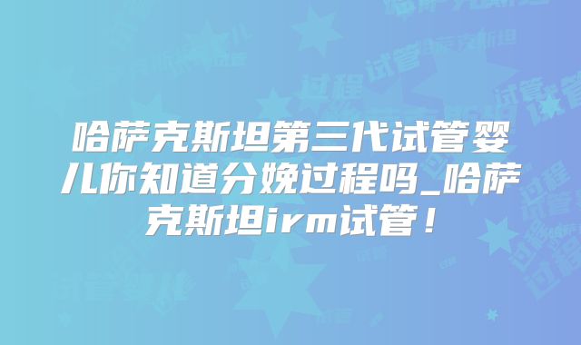 哈萨克斯坦第三代试管婴儿你知道分娩过程吗_哈萨克斯坦irm试管！
