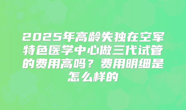 2025年高龄失独在空军特色医学中心做三代试管的费用高吗?费用明细是怎么样的