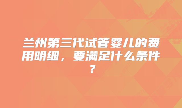 兰州第三代试管婴儿的费用明细,要满足什么条件?