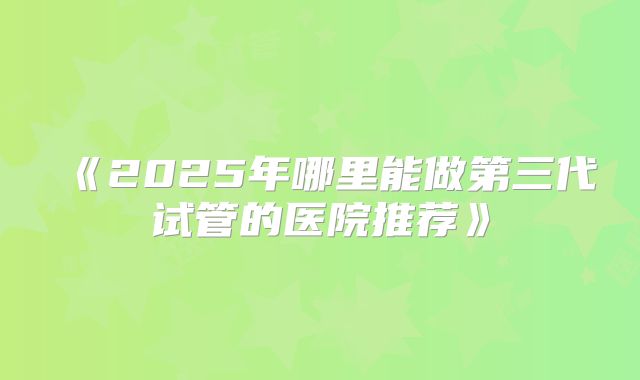《2025年哪里能做第三代试管的医院推荐》
