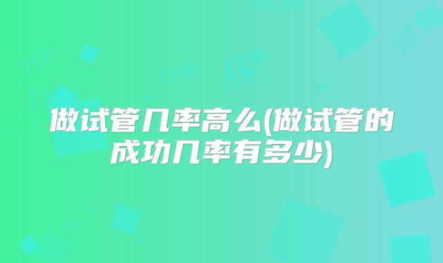 做试管几率高么(做试管的成功几率有多少)