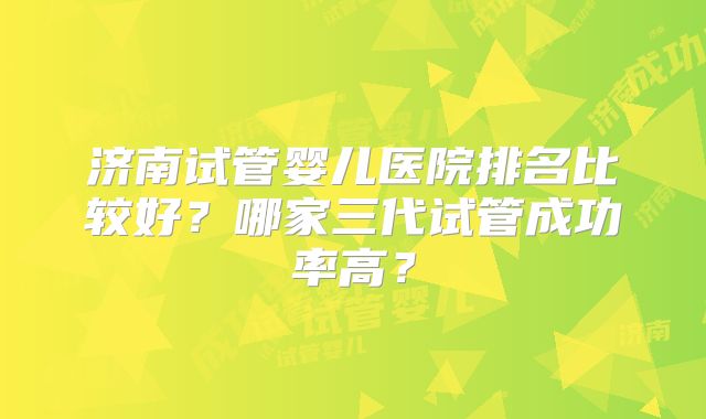 济南试管婴儿医院排名比较好？哪家三代试管成功率高？