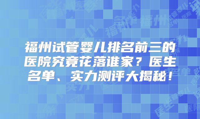福州试管婴儿排名前三的医院究竟花落谁家？医生名单、实力测评大揭秘！