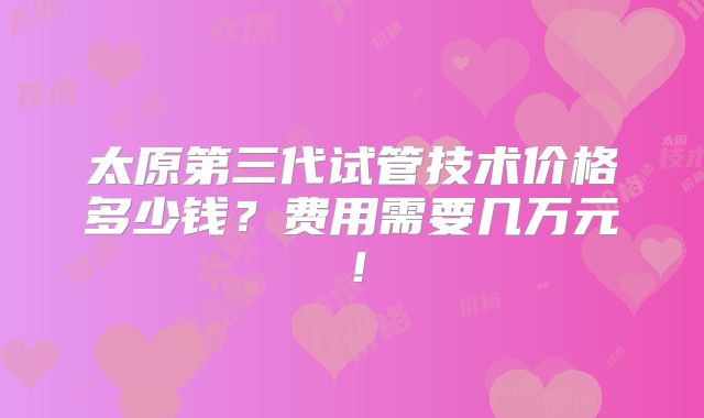 太原第三代试管技术价格多少钱?费用需要几万元!