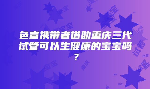 色盲携带者借助重庆三代试管可以生健康的宝宝吗?