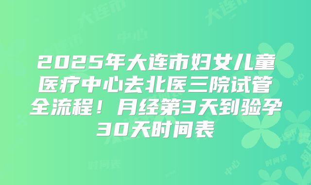 2025年大连市妇女儿童医疗中心去北医三院试管全流程！月经第3天到验孕30天时间表