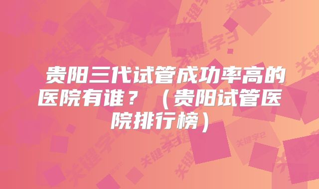  贵阳三代试管成功率高的医院有谁？（贵阳试管医院排行榜）