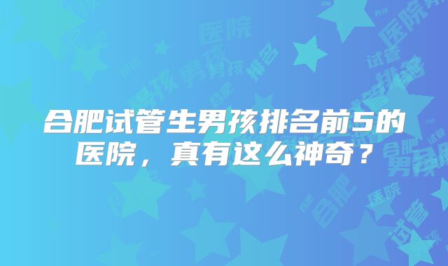 合肥试管生男孩排名前5的医院，真有这么神奇？