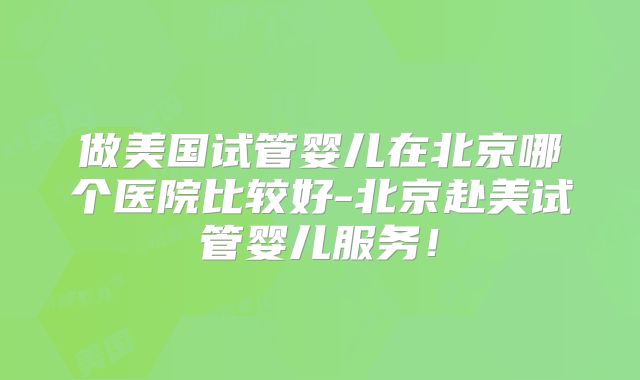 做美国试管婴儿在北京哪个医院比较好-北京赴美试管婴儿服务！