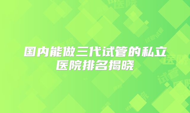 国内能做三代试管的私立医院排名揭晓