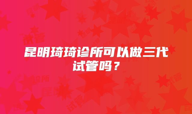 昆明琦琦诊所可以做三代试管吗？
