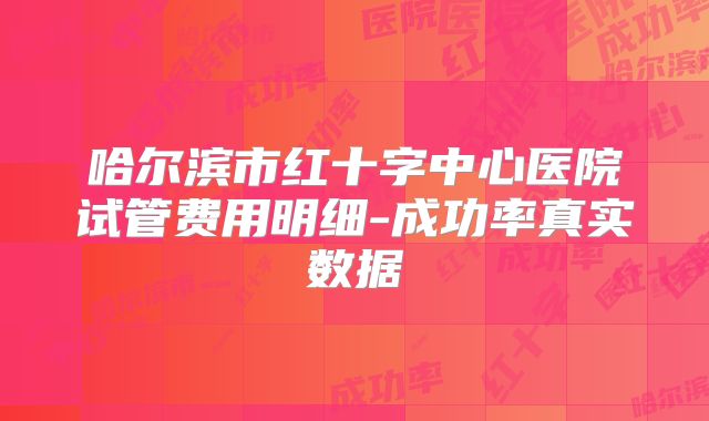 哈尔滨市红十字中心医院试管费用明细-成功率真实数据