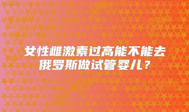 女性雌激素过高能不能去俄罗斯做试管婴儿?