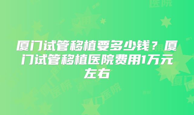 厦门试管移植要多少钱？厦门试管移植医院费用1万元左右