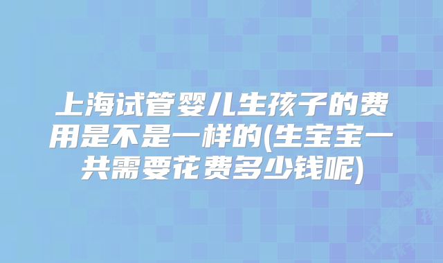 上海试管婴儿生孩子的费用是不是一样的(生宝宝一共需要花费多少钱呢)
