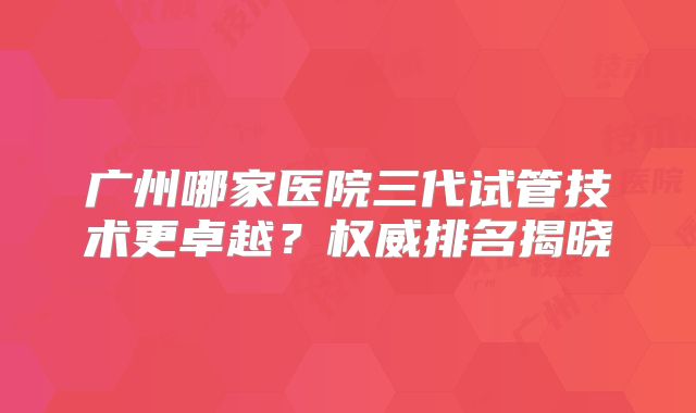 广州哪家医院三代试管技术更卓越？权威排名揭晓