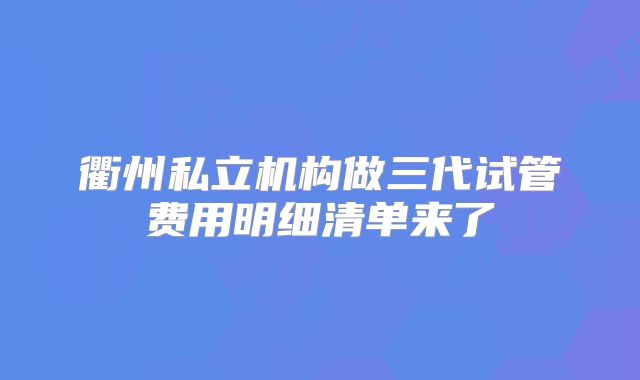 衢州私立机构做三代试管费用明细清单来了